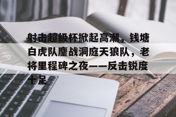 Kaiyun中国官网-包含射击超级杯掀起高潮,钱塘白虎队鏖战洞庭天狼队,老将里程碑之夜——反击锐度十足的词条