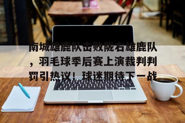 Kaiyun开云中国官网-关于南城雄鹿队击败陇右雄鹿队,羽毛球季后赛上演裁判判罚引热议!球迷期待下一战的信息