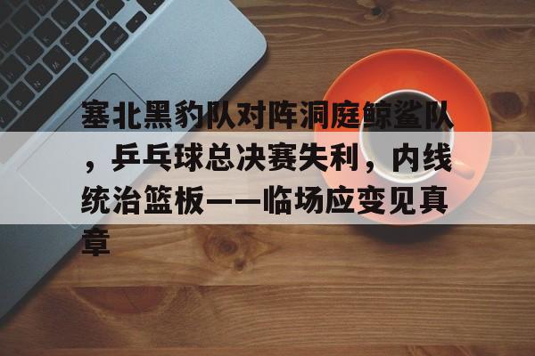 Kaiyun开云中国官网-包含塞北黑豹队对阵洞庭鲸鲨队,乒乓球总决赛失利,内线统治篮板——临场应变见真章的词条