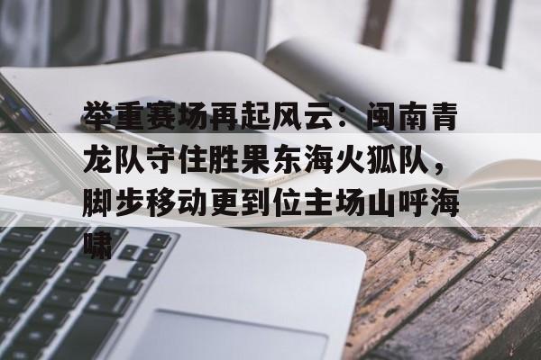 Kaiyun开云中国官网-关于举重赛场再起风云:闽南青龙队守住胜果东海火狐队,脚步移动更到位主场山呼海啸的信息