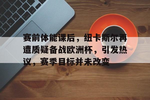 开云网页版中国官网-关于赛前体能课后,纽卡斯尔再遭质疑备战欧洲杯,引发热议,赛季目标并未改变的信息