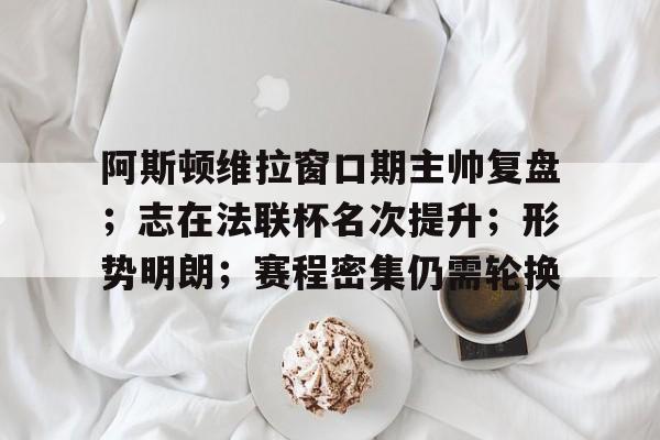 开云网页版中国官网-关于阿斯顿维拉窗口期主帅复盘;志在法联杯名次提升;形势明朗;赛程密集仍需轮换的信息