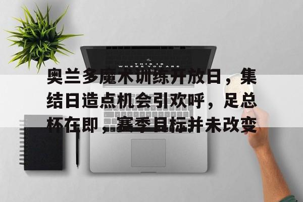 开云登录入口-关于奥兰多魔术训练开放日,集结日造点机会引欢呼,足总杯在即,赛季目标并未改变的信息