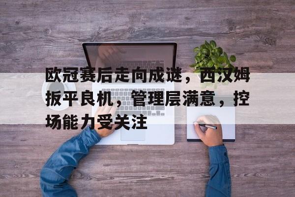 开云登录入口-关于欧冠赛后走向成谜,西汉姆扳平良机,管理层满意,控场能力受关注的信息