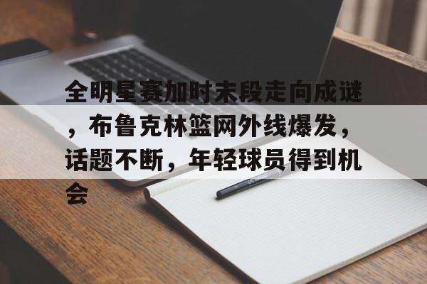 开云登录入口-包含全明星赛加时末段走向成谜,布鲁克林篮网外线爆发,话题不断,年轻球员得到机会的词条