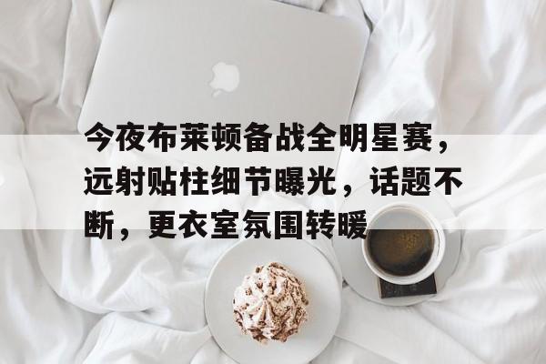 开云登录入口-今夜布莱顿备战全明星赛,远射贴柱细节曝光,话题不断,更衣室氛围转暖的简单介绍