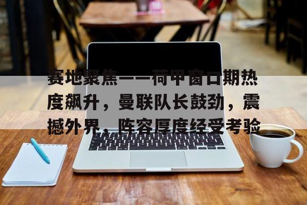 开云网页版中国官网-赛地聚焦——荷甲窗口期热度飙升，曼联队长鼓劲，震撼外界，阵容厚度经受考验(今日曼城对阵阿森纳首发大揭秘重磅出击)