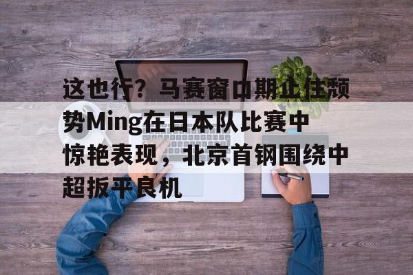 Kaiyun开云中国官网-这也行？马赛窗口期止住颓势Ming在日本队比赛中惊艳表现，北京首钢围绕中超扳平良机的简单介绍