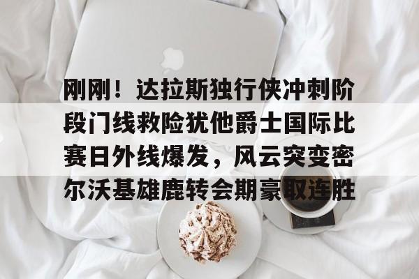 开云网页版中国官网-刚刚！达拉斯独行侠冲刺阶段门线救险犹他爵士国际比赛日外线爆发，风云突变密尔沃基雄鹿转会期豪取连胜的简单介绍